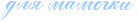 http://x-lines.ru/icp/abW05/99c9ff/0/26/dlyPmamoCki.png